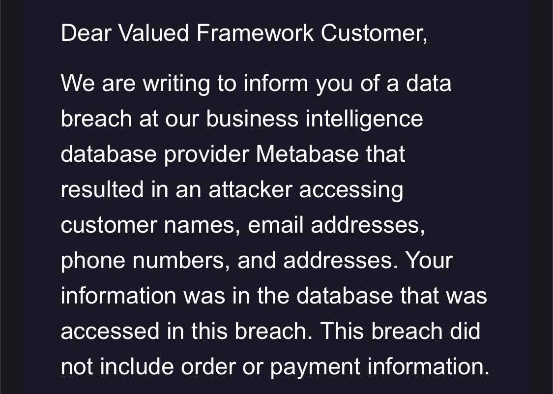 Dear Valued Framework Customer,

We are writing to inform you of a data breach at our business intelligence database provider Metabase that resulted in an attacker accessing customer names, email addresses, phone numbers, and addresses. Your information was in the database that was accessed in this breach. This breach did not include order or payment information.